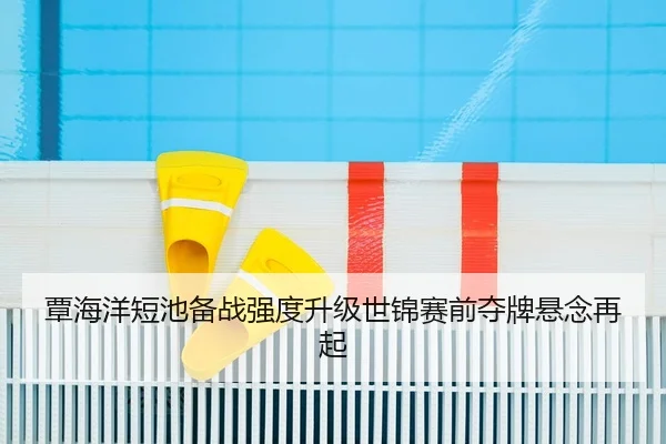 覃海洋短池备战强度升级世锦赛前夺牌悬念再起